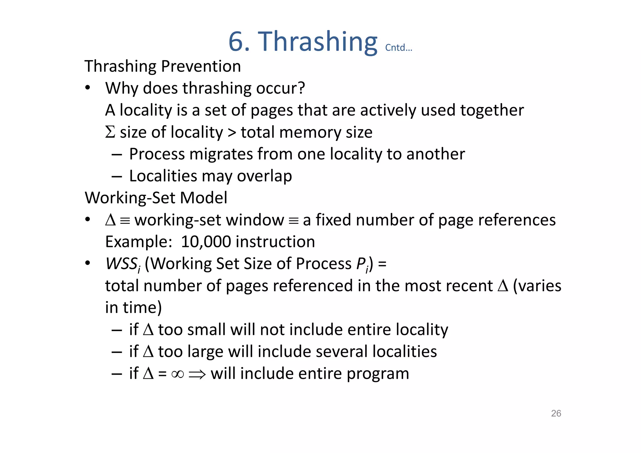 6. Thrashing         Cntd…
Thrashing Prevention
• Why does thrashing occur?
  A locality is a set of pages that are actively used together
   size of locality > total memory size
   – Process migrates from one locality to another
   – Localities may overlap
Working-Set Model
•   working-set window  a fixed number of page references
  Example: 10,000 instruction
• WSSi (Working Set Size of Process Pi) =
  total number of pages referenced in the most recent  (varies
  in time)
   – if  too small will not include entire locality
   – if  too large will include several localities
   – if  =   will include entire program

                                                             26
 