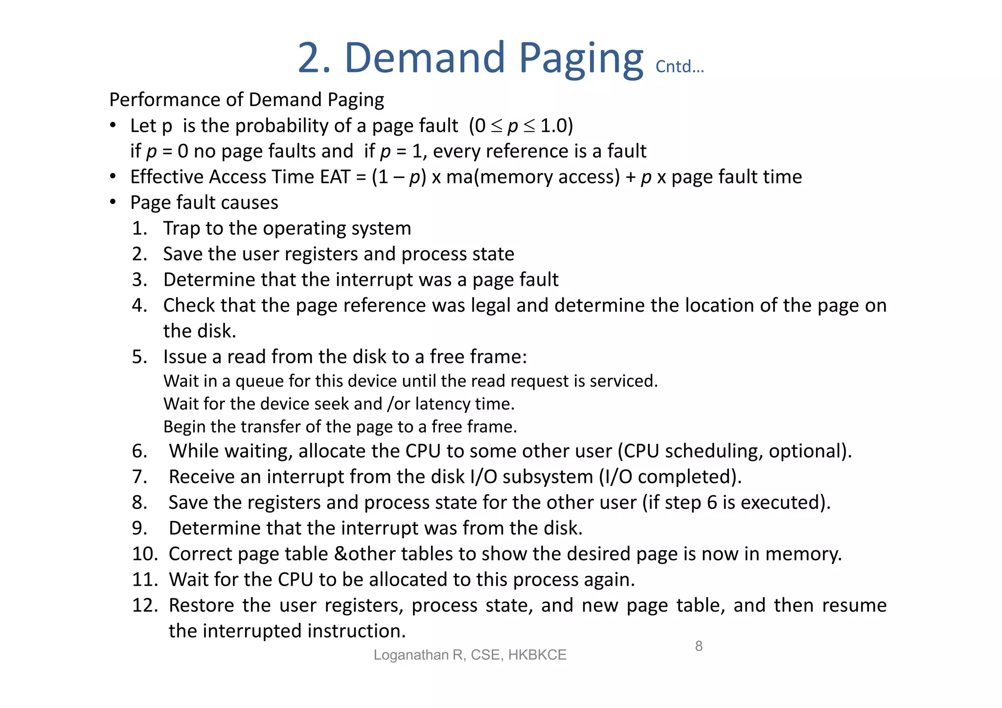 2. Demand Paging                                Cntd…
Performance of Demand Paging
• Let p is the probability of a page fault (0  p  1.0)
  if p = 0 no page faults and if p = 1, every reference is a fault
• Effective Access Time EAT = (1 – p) x ma(memory access) + p x page fault time
• Page fault causes
  1. Trap to the operating system
  2. Save the user registers and process state
  3. Determine that the interrupt was a page fault
  4. Check that the page reference was legal and determine the location of the page on
       the disk.
  5. Issue a read from the disk to a free frame:
        Wait in a queue for this device until the read request is serviced.
        Wait for the device seek and /or latency time.
        Begin the transfer of the page to a free frame.
  6.    While waiting, allocate the CPU to some other user (CPU scheduling, optional).
  7.    Receive an interrupt from the disk I/O subsystem (I/O completed).
  8.    Save the registers and process state for the other user (if step 6 is executed).
  9.    Determine that the interrupt was from the disk.
  10.   Correct page table &other tables to show the desired page is now in memory.
  11.   Wait for the CPU to be allocated to this process again.
  12.   Restore the user registers, process state, and new page table, and then resume
        the interrupted instruction.
                                                                              8
                                    Loganathan R, CSE, HKBKCE
 