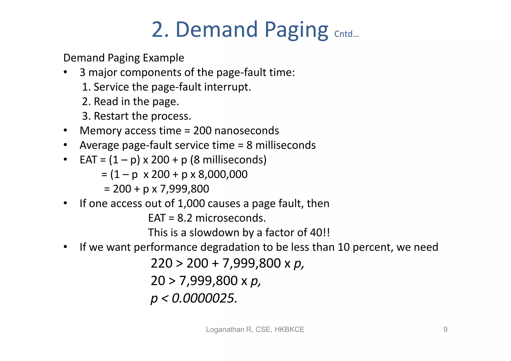 2. Demand Paging                       Cntd…

Demand Paging Example
• 3 major components of the page-fault time:
   1. Service the page-fault interrupt.
   2. Read in the page.
   3. Restart the process.
• Memory access time = 200 nanoseconds
• Average page-fault service time = 8 milliseconds
• EAT = (1 – p) x 200 + p (8 milliseconds)
       = (1 – p x 200 + p x 8,000,000
        = 200 + p x 7,999,800
• If one access out of 1,000 causes a page fault, then
                 EAT = 8.2 microseconds.
                 This is a slowdown by a factor of 40!!
• If we want performance degradation to be less than 10 percent, we need
                220 > 200 + 7,999,800 x p,
                20 > 7,999,800 x p,
                p < 0.0000025.

                           Loganathan R, CSE, HKBKCE                       9
 