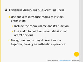 4. CONTINUE AUDIO THROUGHOUT THE TOUR
   Useaudio to introduce rooms as visitors
   enter them
       Include the room’s name and it’s function
       Use audio to point out room details that
        aren’t obvious.
   Background music ties different rooms
   together, making an authentic experience



                                Created by Holdcom | www.holdcom.com | 800.666.6465
 