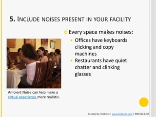 5. INCLUDE NOISES PRESENT IN YOUR FACILITY
                                      Every space    makes noises:
                                        Offices have keyboards
                                         clicking and copy
                                         machines
                                        Restaurants have quiet
                                         chatter and clinking
                                         glasses


Ambient Noise can help make a
virtual experience more realistic.



                                              Created by Holdcom | www.holdcom.com | 800.666.6465
 