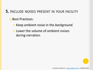 5. INCLUDE NOISES PRESENT IN YOUR FACILITY
   Best   Practices:
       Keep ambient noise in the background.
       Lower the volume of ambient noises
        during narration.




                               Created by Holdcom | www.holdcom.com | 800.666.6465
 
