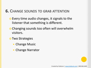 6. CHANGE SOUNDS TO GRAB ATTENTION
   Every time audio changes, it signals to the
   listener that something is different.
   Changing   sounds too often will overwhelm
   visitors.
   Two Strategies

       Change Music
       Change Narrator



                               Created by Holdcom | www.holdcom.com | 800.666.6465
 