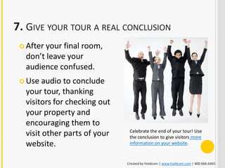 7. GIVE YOUR TOUR A REAL CONCLUSION
  After yourfinal room,
  don’t leave your
  audience confused.
  Use audio to conclude
  your tour, thanking
  visitors for checking out
  your property and
  encouraging them to
  visit other parts of your    Celebrate the end of your tour! Use
                               the conclusion to give visitors more
  website.                     information on your website.



                              Created by Holdcom | www.holdcom.com | 800.666.6465
 