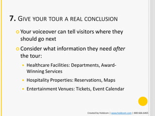 7. GIVE YOUR TOUR A REAL CONCLUSION
   Your
       voiceover can tell visitors where they
   should go next
   Consider   what information they need after
   the tour:
       Healthcare Facilities: Departments, Award-
        Winning Services
       Hospitality Properties: Reservations, Maps
       Entertainment Venues: Tickets, Event Calendar



                                    Created by Holdcom | www.holdcom.com | 800.666.6465
 