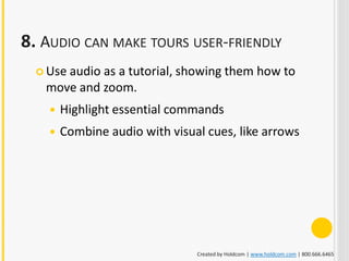 8. AUDIO CAN MAKE TOURS USER-FRIENDLY
   Use
      audio as a tutorial, showing them how to
   move and zoom.
       Highlight essential commands
       Combine audio with visual cues, like arrows




                                Created by Holdcom | www.holdcom.com | 800.666.6465
 