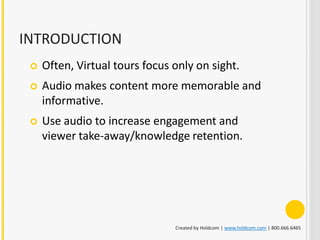 INTRODUCTION
    Often, Virtual tours focus only on sight.
    Audio makes content more memorable and
     informative.
    Use audio to increase engagement and
     viewer take-away/knowledge retention.




                                Created by Holdcom | www.holdcom.com | 800.666.6465
 