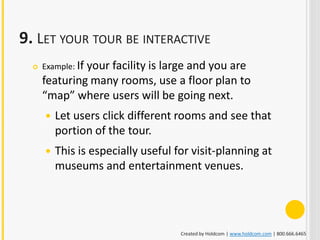 9. LET YOUR TOUR BE INTERACTIVE
     Example: If
               your facility is large and you are
      featuring many rooms, use a floor plan to
      “map” where users will be going next.
         Let users click different rooms and see that
          portion of the tour.
         This is especially useful for visit-planning at
          museums and entertainment venues.




                                     Created by Holdcom | www.holdcom.com | 800.666.6465
 