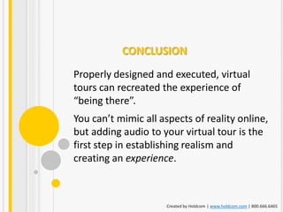 CONCLUSION
Properly designed and executed, virtual
tours can recreated the experience of
“being there”.
You can’t mimic all aspects of reality online,
but adding audio to your virtual tour is the
first step in establishing realism and
creating an experience.



                      Created by Holdcom | www.holdcom.com | 800.666.6465
 
