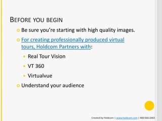 BEFORE YOU BEGIN
   Be   sure you’re starting with high quality images.
   Forcreating professionally produced virtual
   tours, Holdcom Partners with:
        Real Tour Vision
        VT 360
        Virtualvue
   Understand    your audience




                                    Created by Holdcom | www.holdcom.com | 800.666.6465
 