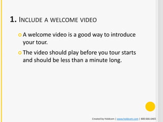 1. INCLUDE A WELCOME VIDEO
  A welcome video is a good way to introduce
   your tour.
   Thevideo should play before you tour starts
   and should be less than a minute long.




                             Created by Holdcom | www.holdcom.com | 800.666.6465
 