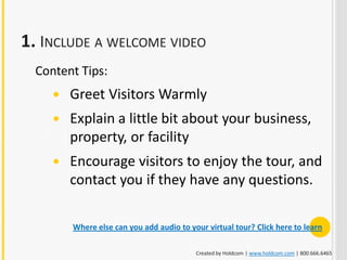 1. INCLUDE A WELCOME VIDEO
  Content Tips:
        Greet Visitors Warmly
        Explain a little bit about your business,
         property, or facility
        Encourage visitors to enjoy the tour, and
         contact you if they have any questions.

         Where else can you add audio to your virtual tour? Click here to learn

                                           Created by Holdcom | www.holdcom.com | 800.666.6465
 