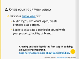 2. OPEN YOUR TOUR WITH AUDIO
  Play   your audio logo first
      Audio logos, like visual logos, create
       branded associations.
      Begin to associate a particular sound with
       your property, facility, or brand.



             Creating an audio logo is the first step in building
             an audio or sonic brand.
             Click here to learn more about Sonic Branding.
                                     Created by Holdcom | www.holdcom.com | 800.666.6465
 
