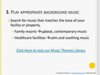3. PLAY APPROPRIATE BACKGROUND MUSIC
 Search   for music that matches the tone of your
  facility or property.
     Family resorts upbeat, contemporary music
     Healthcare facilities calm and soothing music


       Click Here to visit our Music Themes Library




                                Created by Holdcom | www.holdcom.com | 800.666.6465
 