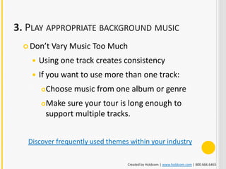 3. PLAY APPROPRIATE BACKGROUND MUSIC
   Don’t    Vary Music Too Much
       Using one track creates consistency
       If you want to use more than one track:
           Choose music from one album or genre
        Make sure your tour is long enough to
         support multiple tracks.


   Discover frequently used themes within your industry

                                  Created by Holdcom | www.holdcom.com | 800.666.6465
 