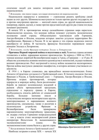 сплочение людей для защиты интересов своей нации, которое называется
национализмом.
? Вспомните, что такое нация, чем нация отличается от национальности.
Национализм перерастал в шовинизм — стремление решить проблемы своей
нации за счет других. Шовинисты выступали не только против других государств, но
и против «внутренних врагов» — жителей своих стран, но другой национальности
(например, евреев, цыган), а также против представителей других рас (такие взгляды
называют расизмом).
В начале XX в. противоречия между сильнейшими странами мира нарастали.
Националистам казалось, что военная победа поможет улучшить экономическое
положение своей страны. «Обделенными» чувствовали себя Германия,
Австро-Венгрия и Италия, владения которых заметно уступали территориям Ве-
ликобритании, Франции и России. В то же время и эти страны надеялись многое
приобрести от войны. В частности, французы болезненно переживали захват
немцами Эльзаса и Лотарингии.
? Вспомните, когда Франция потеряла Эльзас и Лотарингию.
Причины Первой мировой войны и подготовка к ней. Развитые страны активно
готовились к войне, наращивая военное производство. За период с 1884 по 1914 г.
тоннаж военных кораблей Великобритании вырос в 3 раза, а Германии — в 15 раз. В
обществе усиливалось влияние военного руководства и монополий, осуществлявших
военное производство. Рост настроений в пользу войны называется милитаризмом.
Против войны выступало движение пацифистов, в котором активно участвовали со-
циалисты.
К 1914 г. в Европе сложились два враждебных военно-политических блока:
Антанта («Сердечное согласие») и Тройственный союз. В Антанту входили Англия,
Франция и Россия, в Тройственный союз — Германия, Австро-Венгрия и Италия.
Причины острых противоречий, которые
переросли в мировую войну, были различными:
борьба за передел колониальных владений и
рынков сбыта промышленной продукции,
стремление к переделу границ в Европе,
необходимость отвлечь рабочих от социальной
борьбы. Большое значение имели и
эгоистические интересы милитаристских кругов,
заинтересованных в наращивании военного
производства, сказывались также и различия в
политическом устройстве. Франция и
Великобритания были привержены
парламентскому многопартийному правлению,
их лидеры считали Германию непредсказуемой
— там у власти стоял милитаристский режим
императора Вильгельма II, вынашивавшего
экспансионистские планы. Но
экспансионистские планы были и у других стран.
? Когда возникли Антанта и Тройственный союз?
Наиболее острыми в конце XIX — начале XX
 