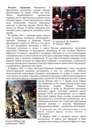 Разгром Германии. Оказавшись в
критическом положении, лидеры нацизма
мобилизовали на нужны войны все силы.
Объем промышленного производства
германии достиг максимального уровня за весь
военный период. Стали производиться новые
виды вооружений, включая реактивные
самолеты и ракетное оружие. Ракеты Фау-1
падали на Лондон. В армию призывали всех
юношей и даже подростков, способных носить
оружие.
В декабре 1944 г. немецкая армия нанесла
удар по войскам союзников, подошедшим к
границам Германии в Арденнах. Немцы
продвинулись вперед на 100 км в том месте,
где они разгромили союзников в 1940 г.
Союзники отступали, и только в городе Бастонь американские десантники
героически отбивались от наседавшего противника. В этих условиях Черчилль
обратился к Сталину с просьбой о поддержке. Несмотря на то что командование
планировало наступление на более поздний срок, в середине января советские войска
нанесли удар в западном направлении. В ходе Висло-Одерской операции части
Красной Армии вступили на территорию Германии и остановились в нескольких
десятках километров от Берлина. Советские войска вышли также к Вене и Будапешту
и освободили от фашистов эти города.
В феврале 1945 г. в Ялте проходила Крымская конференция. Главы государств
Антигитлеровской коалиции договорились о том, что необходимо добиться
безоговорочной капитуляции Германии, оккупировать эту страну и только после
этого решить ее судьбу. Германия должна была выплатить победителям репарации в
виде денежных средств и материальных ценностей. СССР обязался вступить в войну
против Японии через 2—3 месяца после победы
над Германией, за что должен был получить назад
Курильские острова, Южный Сахалин,
Порт-Артур и права на Китайскую восточную
железную дорогу. Союзники признали новые
границы СССР, но договорились, что в странах
Восточной Европы будут созданы коалиционные
правительства с участием как коммунистов, так и
некоммунистических сил. Участники переговоров
приняли решение о создании Организации
Объединенных Наций — преемницы Лиги Наций.
? Вспомните, при каких обстоятельствах и когда
Россия потеряла Курилы, половину Сахалина и
Порт-Артур.
В феврале 1945 г. союзники начали общее
наступление. В апреле они окружили в Руре
основные силы немцев на Западном фронте и стали
 