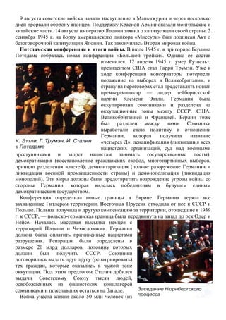 9 августа советские войска начали наступление в Маньчжурии и через несколько
дней прорвали оборону японцев. Поддержку Красной Армии оказали монгольские и
китайские части. 14 августа император Японии заявил о капитуляции своей страны. 2
сентября 1945 г. на борту американского линкора «Миссури» был подписан Акт о
безоговорочной капитуляции Японии. Так закончилась Вторая мировая война.
Потсдамская конференция и итоги войны. В июле 1945 г. в пригороде Берлина
Потсдаме собралась новая конференция «Большой тройки». Однако ее состав
изменился. 12 апреля 1945 г. умер Рузвельт,
президентом США стал Гарри Трумэн. Уже в
ходе конференции консерваторы потерпели
поражение на выборах в Великобритании, и
страну на переговорах стал представлять новый
премьер-министр — лидер лейбористской
партии Клемент Эттли. Германия была
оккупирована союзниками и разделена на
оккупационные зоны между СССР, США,
Великобританией и Францией. Берлин тоже
был разделен между ними. Союзники
выработали свою политику в отношении
Германии, которая получила название
«четырех Д»: денацификация (ликвидация всех
нацистских организаций, суд над военными
преступниками и запрет нацистам занимать государственные посты);
демократизация (восстановление гражданских свобод, многопартийных выборов,
принцип разделения властей); демилитаризация (полное разоружение Германии и
ликвидация военной промышленности страны) и демонополизация (ликвидация
монополий). Эти меры должны были предотвратить возрождение угрозы войны со
стороны Германии, которая виделась победителям в будущем единым
демократическим государством.
Конференция определила новые границы в Европе. Германия теряла все
захваченные Гитлером территории. Восточная Пруссия отходила от нее к СССР и
Польше. Польша получила и другую компенсацию за территории, отошедшие в 1939
г. к СССР, — польско-германская граница была передвинута на запад до рек Одер и
Нейсе. Началась массовая высылка немцев с
территорий Польши и Чехословакии. Германия
должна была оплатить причиненные нацистами
разрушения. Репарации были определены в
размере 20 млрд долларов, половину которых
должен был получить СССР. Союзники
договорились выдать друг другу (репатриировать)
тех граждан, которые оказались в чужой зоне
оккупации. Под этим предлогом Сталин добился
выдачи Советскому Союзу тысяч людей,
освобожденных из фашистских концлагерей
союзниками и пожелавших остаться на Западе.
Война унесла жизни около 50 млн человек (из
 