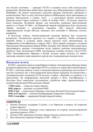 них больше половины — граждане СССР) и оставила после себя колоссальные
разрушения. Инициаторы войны были преданы суду Международного трибунала в
Нюрнберге. На скамье подсудимых оказались крупные нацистские чиновники и
военачальники. Часть из них, включая Геринга и Риббентропа, были приговорены за
военные преступления к смерти, часть — к длительным срокам заключения.
Накануне казни Геринг покончил с собой. В октябре 1946 г. 10 видных нацистов
были повешены. Подобный процесс над японскими военными преступниками
прошел и в Токио. В 1946 г. на Парижской мирной конференции были заключены
мирные договоры с союзниками Германии. Они понесли небольшие
территориальные потери (Италия лишилась всех колоний) и обязались платить
репарации.
В результате победы Антигитлеровской коалиции фашизм был полностью
разгромлен. Человечество прокляло его теорию и практику. Чтобы повторение
мировой войны и создание новых очагов агрессии стало невозможным, на
конференции в Сан-Франциско в апреле 1945 г. было принято решение о создании
Организации Объединенных Наций (ООН). Подобно Лиге Наций, ООН должна была
предотвращать военные столкновения путем мирного решения международных
проблем. Совет Безопасности ООН, постоянными членами которого стали СССР,
США, Великобритания, Франция и Китай, получил право налагать на любого
агрессора санкции и даже применять против него международные военные силы.
Подведем итоги
В 1944 г. союзники открыли второй фронт в Европе. Одновременно Красная Армия
разгромила фашистов на территории СССР и вступила в страны Восточной Европы.
В 1945 г. советские войска, а затем и союзники перешли в решающее наступление. 9
мая был подписан Акт о безоговорочной капитуляции Германии. В соответствии с
договоренностями союзников СССР вступил в войну с Японией, что привело к ее
капитуляции. На конференциях «Большой тройки» в Ялте, Сан-Франциско и
Потсдаме было определено послевоенное устройство мира, приняторешение о
создании Организации Объединенных Наций.
! 1944, июнь — открытие второго фронта.
1945, апрель — решение о создании ООН.
1945, 9 мая — капитуляция Германии, окончание Великой Отечественной войны.
1945, 6 и 9 августа — атомные бомбардировки Хиросимы и Нагасаки.
1945, 2 сентября — завершение Второй мировой войны.
ВОПРОСЫ
1. Почему Рузвельт поддержал Сталина, а не Черчилля в вопросе об открытии
второго фронта?
2. Почему союзники Германии стали переходить на сторону Антигитлеровской
коалиции именно в 1944 г.?
3. Почему США применили атомное оружие именно в начале августа 1945 г.?
4. Как изменились границы в Европе в 1945—1946 гг.?
ЗАДАНИЯ
 