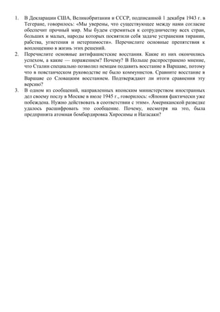 1. В Декларации США, Великобритании и СССР, подписанной 1 декабря 1943 г. в
Тегеране, говорилось: «Мы уверены, что существующее между нами согласие
обеспечит прочный мир. Мы будем стремиться к сотрудничеству всех стран,
больших и малых, народы которых посвятили себя задаче устранения тирании,
рабства, угнетения и нетерпимости». Перечислите основные препятствия к
воплощению в жизнь этих решений.
2. Перечислите основные антифашистские восстания. Какие из них окончились
успехом, а какие — поражением? Почему? В Польше распространено мнение,
что Сталин специально позволил немцам подавить восстание в Варшаве, потому
что в повстанческом руководстве не было коммунистов. Сравните восстание в
Варшаве со Словацким восстанием. Подтверждают ли итоги сравнения эту
версию?
3. В одном из сообщений, направленных японским министерством иностранных
дел своему послу в Москве в июле 1945 г., говорилось: «Япония фактически уже
побеждена. Нужно действовать в соответствии с этим». Американской разведке
удалось расшифровать это сообщение. Почему, несмотря на это, была
предпринята атомная бомбардировка Хиросимы и Нагасаки?
 