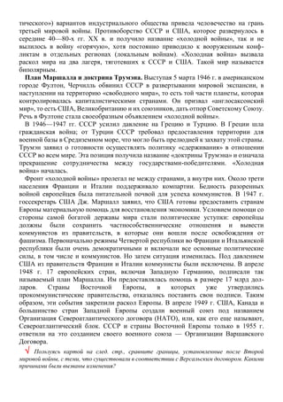 тического») вариантов индустриального общества привела человечество на грань
третьей мировой войны. Противоборство СССР и США, которое развернулось в
середине 40—80-х гг. XX в. и получило название «холодной войны», так и не
вылилось в войну «горячую», хотя постоянно приводило к вооруженным конф-
ликтам в отдельных регионах (локальным войнам). «Холодная война» вызвала
раскол мира на два лагеря, тяготевших к СССР и США. Такой мир называется
биполярным.
План Маршалла и доктрина Трумэна. Выступая 5 марта 1946 г. в американском
городе Фултон, Черчилль обвинил СССР в развертывании мировой экспансии, в
наступлении на территорию «свободного мира», то есть той части планеты, которая
контролировалась капиталистическими странами. Он призвал «англосаксонский
мир», то есть США, Великобританию и их союзников, дать отпор Советскому Союзу.
Речь в Фултоне стала своеобразным объявлением «холодной войны».
В 1946—1947 гг. СССР усилил давление на Грецию и Турцию. В Греции шла
гражданская война; от Турции СССР требовал предоставления территории для
военной базы в Средиземном море, что могло быть прелюдией к захвату этой страны.
Трумэн заявил о готовности осуществлять политику «сдерживания» в отношении
СССР во всем мире. Эта позиция получила название «доктрины Трумэна» и означала
прекращение сотрудничества между государствами-победителями. «Холодная
война» началась.
Фронт «холодной войны» пролегал не между странами, а внутри них. Около трети
населения Франции и Италии поддерживало компартии. Бедность разоренных
войной европейцев была питательной почвой для успеха коммунистов. В 1947 г.
госсекретарь США Дж. Маршалл заявил, что США готовы предоставить странам
Европы материальную помощь для восстановления экономики. Условием помощи со
стороны самой богатой державы мира стали политические уступки: европейцы
должны были сохранить частнособственнические отношения и вывести
коммунистов из правительств, в которые они вошли после освобождения от
фашизма. Первоначально режимы Четвертой республики во Франции и Итальянской
республики были очень демократичными и включали все основные политические
силы, в том числе и коммунистов. Но затем ситуация изменилась. Под давлением
США из правительств Франции и Италии коммунисты были исключены. В апреле
1948 г. 17 европейских стран, включая Западную Германию, подписали так
называемый план Маршалла. Им предоставлялась помощь в размере 17 млрд дол-
ларов. Страны Восточной Европы, в которых уже утвердились
прокоммунистические правительства, отказались поставить свои подписи. Таким
образом, эти события закрепили раскол Европы. В апреле 1949 г. США, Канада и
большинство стран Западной Европы создали военный союз под названием
Организация Североатлантического договора (НАТО), или, как его еще называют,
Североатлантический блок. СССР и страны Восточной Европы только в 1955 г.
ответили на это созданием своего военного союза — Организации Варшавского
Договора.
 Пользуясь картой на след. стр., сравните границы, установленные после Второй
мировой войны, с теми, что существовали в соответствии с Версальским договором. Какими
причинами были вызваны изменения?
 