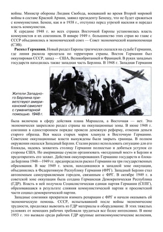 войны. Министр обороны Людвик Свобода, воевавший во время Второй мировой
войны в составе Красной Армии, заявил президенту Бенешу, что не будет сражаться
с коммунистами. Бенеш, как и в 1938 г., отступил перед угрозой насилия и передал
власть коммунистам.
К середине 1948 г. во всех странах Восточной Европы установилась власть
коммунистов и их союзников. В январе 1949 г. большинство этих стран во главе с
СССР объединились в экономический союз — Совет экономической взаимопомощи
(СЭВ).
Раскол Германии. Новый раздел Европы трагически сказался на судьбе Германии,
где линия раскола пролегала по территории страны. Восток Германии был
оккупирован СССР, запад — США, Великобританией и Францией. В руках западных
государств находилась также западная часть Берлина. В 1948 г. Западная Германия
была включена в сферу действия плана Маршалла, а Восточная — нет. Это
экономически закрепляло раздел страны на оккупационные зоны. В июне 1948 г.
союзники в одностороннем порядке провели денежную реформу, отменив деньги
старого образца. Вся масса старых марок хлынула в Восточную Германию.
Советские оккупационные власти вынуждены были закрыть границы. В полном
окружении оказался Западный Берлин. Сталин решил использовать ситуацию для его
блокады, надеясь захватить столицу Германии полностью и добиться уступок со
стороны США. Но американцы сумели организовать «воздушный мост» в Берлин и
предотвратить его захват. Действия оккупировавших Германию государств и блока-
да Берлина 1948—1949 гг. предопределили раскол Германии на три государственных
образования. В мае 1949 г. земли, находившиеся в западной зоне оккупации,
объединились в Федеративную Республику Германия (ФРГ). Западный Берлин стал
автономным самоуправляемым городом, связанным с ФРГ. В октябре 1949 г. в
советской зоне оккупации была создана Германская Демократическая Республика
(ГДР). Власть в ней получила Социалистическая единая партия Германии (СЕПГ),
образовавшаяся в результате слияния коммунистической партии и просоветской
части социал-демократической партии.
Западные союзники прекратили взимать репарации с ФРГ и начали оказывать ей
экономическую помощь. СССР, испытывавший после войны экономические
трудности, продолжал вывозить из ГДР материалы и оборудование. В этих тяжелых
условиях от немецких рабочих требовали трудиться все более интенсивно. В июне
1953 г. это вызвало среди рабочих ГДР крупные антикоммунистические волнения,
 