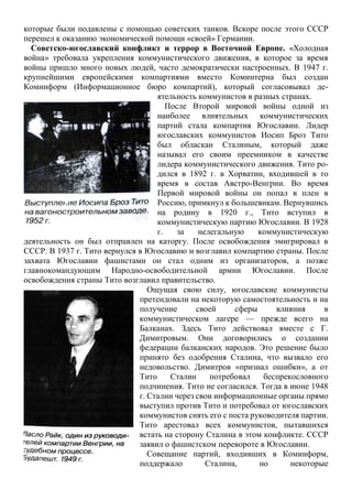которые были подавлены с помощью советских танков. Вскоре после этого СССР
перешел к оказанию экономической помощи «своей» Германии.
Советско-югославский конфликт и террор в Восточной Европе. «Холодная
война» требовала укрепления коммунистического движения, в которое за время
войны пришло много новых людей, часто демократически настроенных. В 1947 г.
крупнейшими европейскими компартиями вместо Коминтерна был создан
Коминформ (Информационное бюро компартий), который согласовывал де-
ятельность коммунистов в разных странах.
После Второй мировой войны одной из
наиболее влиятельных коммунистических
партий стала компартия Югославии. Лидер
югославских коммунистов Иосип Броз Тито
был обласкан Сталиным, который даже
называл его своим преемником в качестве
лидера коммунистического движения. Тито ро-
дился в 1892 г. в Хорватии, входившей в то
время в состав Австро-Венгрии. Во время
Первой мировой войны он попал в плен в
Россию, примкнул к большевикам. Вернувшись
на родину в 1920 г., Тито вступил в
коммунистическую партию Югославии. В 1928
г. за нелегальную коммунистическую
деятельность он был отправлен на каторгу. После освобождения эмигрировал в
СССР. В 1937 г. Тито вернулся в Югославию и возглавил компартию страны. После
захвата Югославии фашистами он стал одним из организаторов, а позже
главнокомандующим Народно-освободительной армии Югославии. После
освобождения страны Тито возглавил правительство.
Ощущая свою силу, югославские коммунисты
претендовали на некоторую самостоятельность и на
получение своей сферы влияния в
коммунистическом лагере — прежде всего на
Балканах. Здесь Тито действовал вместе с Г.
Димитровым. Они договорились о создании
федерации балканских народов. Это решение было
принято без одобрения Сталина, что вызвало его
недовольство. Димитров «признал ошибки», а от
Тито Сталин потребовал беспрекословного
подчинения. Тито не согласился. Тогда в июне 1948
г. Сталин через свои информационные органы прямо
выступил против Тито и потребовал от югославских
коммунистов снять его с поста руководителя партии.
Тито арестовал всех коммунистов, пытавшихся
встать на сторону Сталина в этом конфликте. СССР
заявил о фашистском перевороте в Югославии.
Совещание партий, входивших в Коминформ,
поддержало Сталина, но некоторые
 