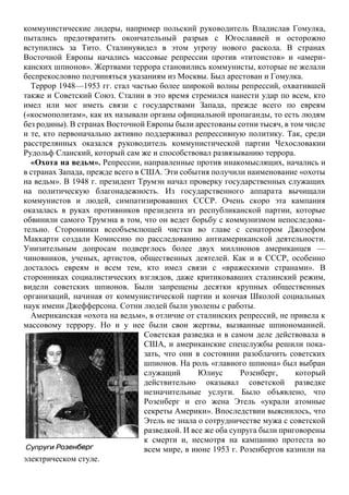 коммунистические лидеры, например польский руководитель Владислав Гомулка,
пытались предотвратить окончательный разрыв с Югославией и осторожно
вступились за Тито. Сталинувидел в этом угрозу нового раскола. В странах
Восточной Европы начались массовые репрессии против «титоистов» и «амери-
канских шпионов». Жертвами террора становились коммунисты, которые не желали
беспрекословно подчиняться указаниям из Москвы. Был арестован и Гомулка.
Террор 1948—1953 гг. стал частью более широкой волны репрессий, охватившей
также и Советский Союз. Сталин в это время стремился нанести удар по всем, кто
имел или мог иметь связи с государствами Запада, прежде всего по евреям
(«космополитам», как их называли органы официальной пропаганды, то есть людям
без родины). В странах Восточной Европы были арестованы сотни тысяч, в том числе
и те, кто первоначально активно поддерживал репрессивную политику. Так, среди
расстрелянных оказался руководитель коммунистической партии Чехословакии
Рудольф Сланский, который сам же и способствовал развязыванию террора.
«Охота на ведьм». Репрессии, направленные против инакомыслящих, начались и
в странах Запада, прежде всего в США. Эти события получили наименование «охоты
на ведьм». В 1948 г. президент Трумэн начал проверку государственных служащих
на политическую благонадежность. Из государственного аппарата вычищали
коммунистов и людей, симпатизировавших СССР. Очень скоро эта кампания
оказалась в руках противников президента из республиканской партии, которые
обвинили самого Трумэна в том, что он ведет борьбу с коммунизмом непоследова-
тельно. Сторонники всеобъемлющей чистки во главе с сенатором Джозефом
Маккарти создали Комиссию по расследованию антиамериканской деятельности.
Унизительным допросам подверглось более двух миллионов американцев —
чиновников, ученых, артистов, общественных деятелей. Как и в СССР, особенно
досталось евреям и всем тем, кто имел связи с «вражескими странами». В
сторонниках социалистических взглядов, даже критиковавших сталинский режим,
видели советских шпионов. Были запрещены десятки крупных общественных
организаций, начиная от коммунистической партии и кончая Школой социальных
наук имени Джефферсона. Сотни людей были уволены с работы.
Американская «охота на ведьм», в отличие от сталинских репрессий, не привела к
массовому террору. Но и у нее были свои жертвы, вызванные шпиономанией.
Советская разведка и в самом деле действовала в
США, и американские спецслужбы решили пока-
зать, что они в состоянии разоблачить советских
шпионов. На роль «главного шпиона» был выбран
служащий Юлиус Розенберг, который
действительно оказывал советской разведке
незначительные услуги. Было объявлено, что
Розенберг и его жена Этель «украли атомные
секреты Америки». Впоследствии выяснилось, что
Этель не знала о сотрудничестве мужа с советской
разведкой. И все же оба супруга были приговорены
к смерти и, несмотря на кампанию протеста во
всем мире, в июне 1953 г. Розенбергов казнили на
электрическом стуле.
 