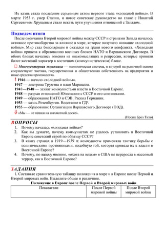 Их казнь стала последним серьезным актом первого этапа «холодной войны». В
марте 1953 г. умер Сталин, и новое советское руководство во главе с Никитой
Сергеевичем Хрущевым стало искать пути улучшения отношений с Западом.
Подведем итоги
После окончания Второй мировой войны между СССР и странами Запада началось
активное противоборство за влияние в мире, которое получило название «холодной
войны». Мир стал биполярным и оказался на грани нового конфликта. «Холодная
война» привела к образованию военных блоков НАТО и Варшавского Договора. В
обоих блоках начались гонения на инакомыслящих и репрессии, которые приняли
более жестокий характер в восточном (коммунистическом) блоке.
 Многосекторная экономика — экономическая система, в которой на рыночной основе
сосуществуют частная, государственная и общественная собственность на предприятия и
иные средства производства.
! 1946 — начало «холодной войны».
1947 — доктрина Трумэна и план Маршалла.
1947—1948 — захват коммунистами власти в Восточной Европе.
1948 — разрыв отношений Югославии с СССР и его союзниками.
1949 — образование НАТО и СЭВ. Раскол Германии.
1953 — казнь Розенбергов. Восстание в ГДР.
1955 — образование Организации Варшавского Договора (ОВД).
 «Мы — не пешки на шахматной доске».
(Иосип Броз Тито)
ВОПРОСЫ
1. Почему началась «холодная война»?
2. Как вы думаете, почему коммунистам не удалось установить в Восточной
Европе советский строй по образцу СССР?
3. В каких странах в 1919—1939 гг. коммунисты применяли тактику борьбы с
политическими противниками, подобную той, которая привела их к власти в
Восточной Европе?
4. Почему, по вашемумнению, «охота на ведьм» в США не переросла в массовый
террор, как в Восточной Европе?
ЗАДАНИЯ
1. Составьте сравнительную таблицу положения в мире и в Европе после Первой и
Второй мировых войн. Выделите общее и различное.
Положение в Европе после Первой и Второй мировых войн
Показатели После Первой
мировой войны
После Второй
мировой войны
 
