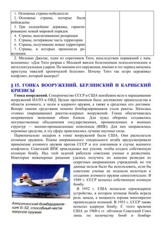 2. Милован Джилас, один из соратников Тито, впоследствии порвавший с ним,
вспоминал: «Для Тито разрыв с Москвой явился болезненным психологическим и
интеллектуальным ударом. По мнению его окружения, именно в тот период начались
приступы тяжелой хронической болезни». Почему Тито так остро переживал
конфликт, который выиграл?
§ 15. ГОНКА ВООРУЖЕНИЙ. БЕРЛИНСКИЙ И КАРИБСКИЙ
КРИЗИСЫ
Гонка вооружений. Соперничество СССР и США неизбежно вело к наращиванию
вооружений НАТО и ОВД. Целью противников было достижение превосходства в
области атомного, а затем и ядерного оружия, а также в средствах его доставки.
Вскоре такими средствами помимо бомбардировщиков стали ракеты. Началась
«гонка» (наращивание) ракетно-ядерных вооружений. Гонка обеспечивалась
напряжением экономики обоих блоков. Для нужд обороны создавались
могущественные объединения государственных, промышленных и военных
структур — военно-промышленные комплексы (ВПК). Для них направлялись
огромные средства, в эту сферу привлекались лучшие научные силы.
Первоначально лидером в гонке вооружений были США. Они располагали
атомным оружием. Планы американского генерального штаба предусматривали
применение атомного оружия против СССР и его союзников в случае военного
конфликта. Советский ВПК прикладывал все усилия, чтобы создать собственную
атомную бомбу. Над этой задачей работали советские ученые и разведчики.
Некоторые инженерные решения удалось получить по каналам разведки из
секретных американских учреждений, но эти
данные нельзя было бы использовать, если бы
советские ученые не подошли вплотную к
созданию атомного оружия самостоятельно. В
1949 г. СССР испытал собственную атомную
бомбу.
В 1952 г. США испытали термоядерное
устройство, в котором атомная бомба играла
роль запала, а мощность взрыва многократно
превосходила атомный. В 1953 г. СССР также
испытал ядерную бомбу. С этого времени
США до 1960-х гг. обгоняли Советский Союз
лишь по количеству бомб и бомбар-
1. Основные страны-победители
2. Основные страны, которые были
побеждены
3. Три сильнейшие державы, гаранти-
ровавшие новый мировой порядок
4. Страны, выплачивавшие репарации
5. Страны, потерявшие часть территории
6. Страны, получившие новые территории
7. Страны, в которых произошли ре-
волюции
 