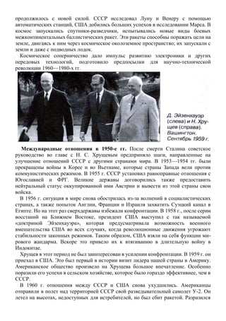 продолжилось с новой силой. СССР исследовал Луну и Венеру с помощью
автоматических станций, США добились больших успехов в исследовании Марса. В
космос запускались спутники-разведчики, испытывались новые виды боевых
межконтинентальных баллистических ракет. Эти ракеты способны поражать цели на
земле, двигаясь к ним через космическое околоземное пространство; их запускали с
земли и даже с подводных лодок.
Космическое соперничество дало импульс развитию электроники и других
передовых технологий, подготовило предпосылки для научно-технической
революции 1960—1980-х гг.
Международные отношения в 1950-е гг. После смерти Сталина советское
руководство во главе с Н. С. Хрущевым предприняло шаги, направленные на
улучшение отношений СССР с другими странами мира. В 1953—1954 гг. были
прекращены войны в Корее и во Вьетнаме, которые страны Запада вели против
коммунистических режимов. В 1955 г. СССР установил равноправные отношения с
Югославией и ФРГ. Великие державы договорились также предоставить
нейтральный статус оккупированной ими Австрии и вывести из этой страны свои
войска.
В 1956 г. ситуация в мире снова обострилась из-за волнений в социалистических
странах, а также попыток Англии, Франции и Израиля захватить Суэцкий канал в
Египте. Но на этот раз сверхдержавы избежали конфронтации. В 1958 г., после серии
восстаний на Ближнем Востоке, президент США выступил с так называемой
«доктриной Эйзенхауэра», которая предусматривала возможность военного
вмешательства США во всех случаях, когда революционные движения угрожают
стабильности законных режимов. Таким образом, США взяли на себя функции ми-
рового жандарма. Вскоре это привело их к втягиванию в длительную войну в
Индокитае.
Хрущев в этот период не был заинтересован в усилении конфронтации. В 1959 г. он
приехал в США. Это был первый в истории визит лидера нашей страны в Америку.
Американское общество произвело на Хрущева большое впечатление. Особенно
поразили его успехи в сельском хозяйстве, которое было гораздо эффективнее, чем в
СССР.
В 1960 г. отношения между СССР и США снова ухудшились. Американцы
отправили в полет над территорией СССР свой разведывательный самолет У-2. Он
летел на высотах, недоступных для истребителей, но был сбит ракетой. Разразился
 