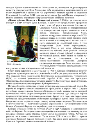 скандал. Хрущев ждал извинений от Эйзенхауэра, но, не получив их, резко прервал
встречу с президентом США. Хрущев вел себя в присутствии западных лидеров все
более раздраженно и своевольно. Он угрожающе потрясал туфлей на заседании
Генеральной Ассамблеи ООН, произносил пугающие фразы («Мы вас похороним»).
Все это создавало впечатление непредсказуемости советской политики.
«Новые рубежи» Кеннеди и Берлинский кризис. В 1960 г. на президентских
выборах в США победил Джон Кеннеди. В основе его предвыборной программы
лежал тезис об угрозе отставания Америки от
Советского Союза. Кеннеди и поддерживавшая
его демократическая партия доказывали, что в
период правления республиканцев США
утратили лидирующие позиции в мире, что СССР
вырвался вперед в освоении новой техники, в том
числе военной, что коммунисты во всех частях
света наступают на «свободный мир». В этих
выступлениях было много справедливого.
Советский Союз в это время действительно
находился на вершине своих успехов. Кеннеди
выдвинул лозунг «Новых рубежей ». Америка и
ее союзники должны были выйти на новые ру-
бежи как в техническом, так и в
военно-политическом отношении. Доктрина
сдерживания коммунизма была признана недо-
статочной, была обоснована необходимость вести
наступление против коммунистической экспансии.
Сразу после церемонии инаугурации в 1961 г. Кеннеди предпринял попытку
свержения прокоммунистического режима Фиделя Кастро, утвердившегося на Кубе.
Эта операция была подготовлена Центральным разведывательным управлением
(ЦРУ) — главной разведывательной службой США, еще при президенте
Эйзенхауэре. Американцы рассчитывали свергнуть Кастро руками самих кубинцев,
но высадка контрреволюционеров на Кубе провалилась.
Не успел Кеннеди оправиться от этого поражения, как разразился новый кризис. На
первой же встрече с новым американским президентом в апреле 1961 г. Хрущев
потребовал изменить статус Западного Берлина, который, являясь очагом западной
цивилизации, со всех сторон был окружен социалистической ГДР. Западный Берлин
широко использовался западными разведками. Кроме того, через его территорию
проводился неподконтрольный коммунистам культурный обмен. Люди могли почти
беспрепятственно переходить через границу между «двумя мирами». Это приводило
к «утечке мозгов» — получившие дешевое образование в ГДР специалисты затем
бежали в Западный Берлин, где их работа лучше оплачивалась.
Кеннеди отказался пойти на уступки СССР и ГДР. Советские и американские
войска в Берлине были приведены в полную боевую готовность и выдвинулись на
исходные позиции вдоль границы между двумя половинами города. Хрущев не
решился на военное столкновение. Тогда власти ГДР в августе 1961 г. просто
окружили Западный Берлин бетонной стеной. Эта стена стала символом раздела
Европы и Германии, символом «холодной войны ».
 