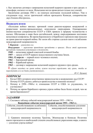 г. был заключен договор о запрещении испытаний ядерного оружия в трех средах: в
атмосфере, космосе и в воде. Испытания могли проводиться только под землей.
Заключение договора 1963 г. не означало окончания «холодной войны». Уже в
следующем году, после трагической гибели президента Кеннеди, соперничество
двух блоков обострилось.
Подведем итоги
«Холодная война» явилась причиной гонки ракетно-ядерных вооружений и
разрастания военно-промышленных комплексов сверхдержав. Одновременно
военно-научное соперничество СССР и США привело к прорыву человечества в
космос. Обстановка в мире была нестабильной, между сверхдержавами постоянно
вспыхивали конфликты. Во время Берлинского и Карибского кризисов мир оказался
на грани ракетно-ядерной войны. Но затем обе стороны сделали шаги к ослаблению
международной напряженности.
! Паритет — равенство сил.
Инаугурация — церемония приведения президента к присяге. После этой церемонии
президент считается вступившим в должность.
1949 — испытание первой советской атомной бомбы.
1957 — запуск в СССР первого искусственного спутника Земли.
1961, 12 апреля — первый полет человека в космос.
1961 — Берлинский кризис.
1962 — Карибский кризис.
1963 — договор о запрещении испытаний ядерного оружия в трех средах.
 «Даже находясь на грани войны, нужно получше определить эту грань, чтобы не
переступить ее и не быть уничтоженным».
(Н. С. Хрущев)
ВОПРОСЫ
1. Когда США потеряли качественное превосходство в вооружениях над СССР?
2. Почему СССР удалось добиться превосходства в освоении космоса?
3. Почему в 1950—1960-е гг. отношения СССР и США то ухудшались, то
улучшались?
4. Почему во время Карибского кризиса угроза войны была более острой, чем во
время Берлинского?
ЗАДАНИЯ
1. Составьте таблицу событий международной жизни 1953—1963 гг.
Важнейшие события международной жизни 1953—1963 гг.
События, способствовавшие ослаблению
международной напряженности
События, способствовавшие усилению
международной напряженности
2. Сравните внешнюю политику Трумэна, Эйзенхауэра и Кеннеди. Политика
какого президента в наибольшей степени способствовала укреплению мира, а какого
— усилению угрозы войны?
 