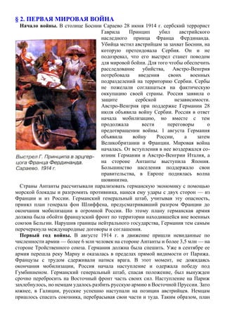 § 2. ПЕРВАЯ МИРОВАЯ ВОЙНА
Начало войны. В столице Боснии Сараево 28 июня 1914 г. сербский террорист
Гаврила Принцип убил австрийского
наследного принца Франца Фердинанда.
Убийца мстил австрийцам за захват Боснии, на
которую претендовала Сербия. Он и не
подозревал, что его выстрел станет поводом
для мировой бойни. Для того чтобы обеспечить
расследование убийства, Австро-Венгрия
потребовала введения своих военных
подразделений на территорию Сербии. Сербы
не пожелали соглашаться на фактическую
оккупацию своей страны. Россия заявила о
защите сербской независимости.
Австро-Венгрия при поддержке Германии 28
июля объявила войну Сербии. Россия в ответ
начала мобилизацию, но вместе с тем
продолжала вести переговоры о
предотвращении войны. 1 августа Германия
объявила войну России, а затем
Великобритании и Франции. Мировая война
началась. От вступления в нее воздержался со-
юзник Германии и Австро-Венгрии Италия, а
на стороне Антанты выступила Япония.
Большинство населения поддержало свои
правительства, в Европе поднялась волна
шовинизма.
Страны Антанты рассчитывали парализовать германскую экономику с помощью
морской блокады и разгромить противника, нанеся ему удары с двух сторон — из
Франции и из России. Германский генеральный штаб, учитывая эту опасность,
принял план генерала фон Шлиффена, предусматривавший разгром Франции до
окончания мобилизации в огромной России. По этому плану германская армия
должна была обойти французский фронт по территории находившейся вне военных
союзов Бельгии. Нарушив границы нейтрального государства, Германия тем самым
перечеркнула международные договоры и соглашения.
Первый год войны. В августе 1914 г. в движение пришли невиданные по
численности армии — более 6 млн человек на стороне Антанты и более 3,5 млн — на
стороне Тройственного союза. Германия должна была спешить. Уже в сентябре ее
армия перешла реку Марну и оказалась в пределах прямой видимости от Парижа.
Французы с трудом сдерживали натиск врага. В этот момент, не дожидаясь
окончания мобилизации, Россия начала наступление и одержала победу под
Гумбинненом. Германский генеральный штаб, спасая положение, был вынужден
срочно перебросить на Восточный фронт часть своих сил. Наступление на Париж
захлебнулось, но немцам удалось разбить русскую армию в Восточной Пруссии. Зато
южнее, в Галиции, русские успешно наступали на позиции австрийцев. Немцам
пришлось спасать союзника, перебрасывая свои части и туда. Таким образом, план
 