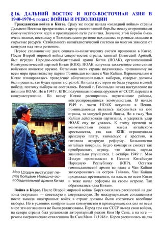 § 16. ДАЛЬНИЙ ВОСТОК И ЮГО-ВОСТОЧНАЯ АЗИЯ В
1940-1970-х годах: ВОЙНЫ И РЕВОЛЮЦИИ
Гражданская война в Китае. Сразу же после начала «холодной войны» страны
Дальнего Востока превратились в арену ожесточенной борьбы между сторонниками
коммунистических идей и прозападного пути развития. Значение этой борьбы было
очень велико, поскольку в Тихоокеанском регионе находились огромные людские и
сырьевые ресурсы. Стабильность капиталистической системы во многом зависела от
контроля над этим регионом.
Первое столкновение двух социально-политических систем произошло в Китае.
После Второй мировой войны северо-восток страны, занятый Советской Армией,
был передан Народно-освободительной армии Китая (НОАК), организованной
Коммунистической партией Китая (КПК). НОАК получила захваченное советскими
войсками японское оружие. Остальная часть страны подчинялась признанному во
всем мире правительству партии Гоминьдан во главе с Чан Кайши. Первоначально в
Китае планировалось проведение общенациональных выборов, которые должны
были решить, кто будет править страной. Ни одна из сторон не была уверена в своей
победе, поэтому выборы не состоялись. Весной г. Гоминьдан начал наступление на
позиции НОАК. Но в 1947 г. КПК, получившая помощь оружием от СССР, перешла в
контрнаступление. По всему Китаю расширялись партизанские районы,
контролировавшиеся коммунистами. В начале
1949 г. части НОАК вступили в Пекин.
Гоминьдановцы пытались закрепиться на юге
страны, за могучей рекой Янцзы. Но в тылу Чан
Кайши действовали партизаны, и удержать удар
НОАК ему не удалось. К этому времени за
коммунистами пошли массы китайского
крестьянства, так как КПК ограничивала
арендную плату, взимаемую с крестьян, и
готовила аграрную реформу. Большинство
китайцев поверили, будто компартия сможет так
преобразовать страну, что жизнь народа
значительно улучшится. 1 октября 1949 г. Мао
Цзэдун провозгласил в Пекине Китайскую
Народную Республику (КНР). Остатки
гоминьдановской армии во главе с Чан Кайши
эвакуировались на остров Тайвань. Чан Кайши
продолжал претендовать на власть во всем Китае
и тоже начал реформы на своем острове. Так
образовались «два Китая».
Война в Корее. После Второй мировой войны Корея оказалась расколотой на две
зоны оккупации — советскую и американскую. По международным соглашениям
после вывода иностранных войск в стране должны были состояться всеобщие
выборы. Но в условиях конфронтации коммунистов и проамериканских сил во всем
мире эти соглашения не были реализованы. Перед тем как СССР вывел свои войска,
на севере страны был установлен авторитарный режим Ким Ир Сена, а на юге —
режим американского ставленника Ли Сын Мана. В 1948 г. Корея раскололась на два
 