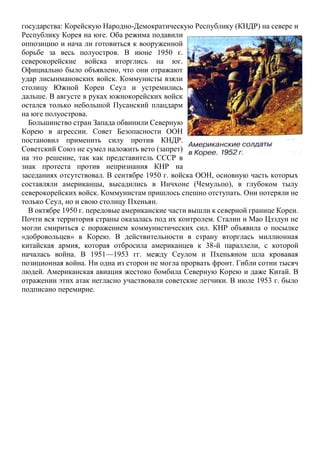 государства: Корейскую Народно-Демократическую Республику (КНДР) на севере и
Республику Корея на юге. Оба режима подавили
оппозицию и нача ли готовиться к вооруженной
борьбе за весь полуостров. В июне 1950 г.
северокорейские войска вторглись на юг.
Официально было объявлено, что они отражают
удар лисынмановских войск. Коммунисты взяли
столицу Южной Кореи Сеул и устремились
дальше. В августе в руках южнокорейских войск
остался только небольшой Пусанский плацдарм
на юге полуострова.
Большинство стран Запада обвинили Северную
Корею в агрессии. Совет Безопасности ООН
постановил применить силу против КНДР.
Советский Союз не сумел наложить вето (запрет)
на это решение, так как представитель СССР в
знак протеста против непризнания КНР на
заседаниях отсутствовал. В сентябре 1950 г. войска ООН, основную часть которых
составляли американцы, высадились в Инчхоне (Чемульпо), в глубоком тылу
северокорейских войск. Коммунистам пришлось спешно отступать. Они потеряли не
только Сеул, но и свою столицу Пхеньян.
В октябре 1950 г. передовые американские части вышли к северной границе Кореи.
Почти вся территория страны оказалась под их контролем. Сталин и Мао Цзэдун не
могли смириться с поражением коммунистических сил. КНР объявила о посылке
«добровольцев» в Корею. В действительности в страну вторглась миллионная
китайская армия, которая отбросила американцев к 38-й параллели, с которой
началась война. В 1951—1953 гг. между Сеулом и Пхеньяном шла кровавая
позиционная война. Ни одна из сторон не могла прорвать фронт. Гибли сотни тысяч
людей. Американская авиация жестоко бомбила Северную Корею и даже Китай. В
отражении этих атак негласно участвовали советские летчики. В июле 1953 г. было
подписано перемирие.
 