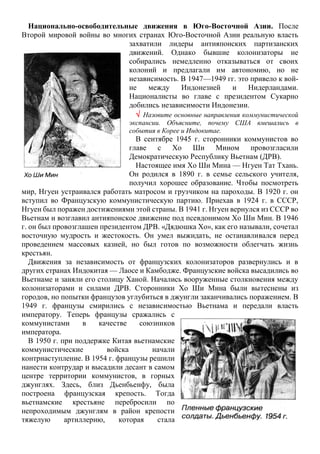 Национально-освободительные движения в Юго-Восточной Азии. После
Второй мировой войны во многих странах Юго-Восточной Азии реальную власть
захватили лидеры антияпонских партизанских
движений. Однако бывшие колонизаторы не
собирались немедленно отказываться от своих
колоний и предлагали им автономию, но не
независимость. В 1947—1949 гг. это привело к вой-
не между Индонезией и Нидерландами.
Националисты во главе с президентом Сукарно
добились независимости Индонезии.
 Назовите основные направления коммунистической
экспансии. Объясните, почему США вмешались в
события в Корее и Индокитае.
В сентябре 1945 г. сторонники коммунистов во
главе с Хо Ши Мином провозгласили
Демократическую Республику Вьетнам (ДРВ).
Настоящее имя Хо Ши Мина — Нгуен Тат Тхань.
Он родился в 1890 г. в семье сельского учителя,
получил хорошее образование. Чтобы посмотреть
мир, Нгуен устраивался работать матросом и грузчиком на пароходы. В 1920 г. он
вступил во Французскую коммунистическую партию. Приехав в 1924 г. в СССР,
Нгуен был поражен достижениями этой страны. В 1941 г. Нгуен вернулся из СССР во
Вьетнам и возглавил антияпонское движение под псевдонимом Хо Ши Мин. В 1946
г. он был провозглашен президентом ДРВ. «Дядюшка Хо», как его называли, сочетал
восточную мудрость и жестокость. Он умел выжидать, не останавливался перед
проведением массовых казней, но был готов по возможности облегчать жизнь
крестьян.
Движения за независимость от французских колонизаторов развернулись и в
других странах Индокитая — Лаосе и Камбодже. Французские войска высадились во
Вьетнаме и заняли его столицу Ханой. Начались вооруженные столкновения между
колонизаторами и силами ДРВ. Сторонники Хо Ши Мина были вытеснены из
городов, но попытки французов углубиться в джунгли заканчивались поражением. В
1949 г. французы смирились с независимостью Вьетнама и передали власть
императору. Теперь французы сражались с
коммунистами в качестве союзников
императора.
В 1950 г. при поддержке Китая вьетнамские
коммунистические войска начали
контрнаступление. В 1954 г. французы решили
нанести контрудар и высадили десант в самом
центре территории коммунистов, в горных
джунглях. Здесь, близ Дьенбьенфу, была
построена французская крепость. Тогда
вьетнамские крестьяне перебросили по
непроходимым джунглям в район крепости
тяжелую артиллерию, которая стала
 
