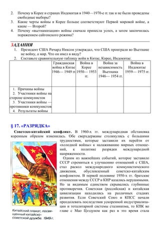2. Почему в Корее и странах Индокитая в 1940—1970-е гг.так и не были проведены
свободные выборы?
3. Какие черты войны в Корее больше соответствуют Первой мировой войне, а
какие — Второй?
4. Почему «вьетнамизация» войны сначала принесла успех, а затем закончилась
поражением сайгонского режима?
ЗАДАНИЯ
1. Президент США Ричард Никсон утверждал, что США проиграли во Вьетнаме
не войну, а мир. Что он имел в виду?
2. Составьте сравнительную таблицу войн в Китае, Корее, Индокитае.
§ 17. «РАЗРЯДКА»
Советско-китайский конфликт. В 1960-х гг. международная обстановка
коренным образом изменилась. Обе сверхдержавы столкнулись с большими
трудностями, которые заставили их перейти от
«холодной войны» к налаживанию мирных отноше-
ний, к политике разрядки международной
напряженности.
Одним из важнейших событий, которое заставило
СССР стремиться к улучшению отношений с США,
стал раскол международного коммунистического
движения, обусловленный советско-китайским
конфликтом. В первой половине 1950-х гг. братские
отношения между СССР и КНР казались нерушимыми.
Но за видимым единством скрывались глубинные
противоречия. Советская (российская) и китайская
цивилизации находились на различных стадиях
развития. Если Советский Союз и КПСС начали
преодолевать последствия ускоренной индустриализа-
ции и тоталитарной системы сталинизма, то КПК во
главе с Мао Цзэдуном как раз в это время стала
Гражданская
война в Китае
1946— 1949 гг.
Война в
Корее
1950— 1953
гг.
Война за
независимость
Вьетнама
1946— 1954 гг.
Война в
Индокитае
1959— 1975 гг.
1. Причины войны
2. Участники войны на
стороне коммунистов
3. Участники войны —
противники коммунистов
4. Результаты войны
 