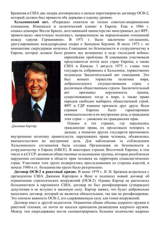 Брежнева в США два лидера договорились о начале переговоров по договору ОСВ-2,
который должен был привести обе державы к одному уровню.
Хельсинкский акт. «Разрядка» охватила не только советско-американские
отношения. Изменился и политический климат в Европе. Еще в 1966 г.
социал-демократ Вилли Брандт, возглавивший министерство иностранных дел ФРГ,
провозгласил «восточную политику», направленную на нормализацию отношений
между «двумя Германиями». В 1971 г. было заключено соглашение,
урегулировавшее международные споры о Западном Берлине. В июле 1973 г. по
инициативе сверхдержав началось Совещание по безопасности и сотрудничеству в
Европе, которое должно было решить все возникшие в ходе «холодной войны»
европейские проблемы. В совещании участвовали
представители почти всех стран Европы, а также
США и Канады. 1 августа 1975 г. главы этих
государств, собравшись в Хельсинки, торжественно
подписали Заключительный акт совещания. Это
был момент торжества политики мира,
добрососедского сосуществования стран с
различным общественным строем. Заключительный
акт признавал нерушимость границ,
существовавших тогда в мире, а также право
народов свободно выбирать общественный строй.
ФРГ и ГДР взаимно признали друг друга. Всем
странам Европы было гарантировано
невмешательство в их внутренние дела, а гражданам
этих стран — уважение их гражданских прав.
Однако в тех странах, где нарушались
гражданские права, их продолжали попирать и
дальше, а попытки других государств критиковать
внутреннюю политику правительств, нарушавших права человека, объявлялись
вмешательством во внутренние дела. Для наблюдения за соблюдением
Хельсинкского соглашения была создана Организация по безопасности и
сотрудничеству в Европе (ОБСЕ). В некоторых странах Восточной Европы, в том
числе и в СССР, возникли общественные хельсинкские группы, которые разоблачали
нарушения соглашения в области прав человека на территории социалистических
стран. Участники этих групп подвергались преследованиям со стороны властей, в
начале 1980-х гг. большинство групп было разгромлено.
Договор ОСВ-2 и ракетный кризис. В июне 1979 г. JI. И. Брежнев встретился с
президентом США Джимми Картером в Вене и подписал новый договор об
ограничении стратегических вооружений (ОСВ-2). Однако Картер не располагал
большинством в парламенте США, договор не был ратифицирован (утвержден)
депутатами и не вступил в законную силу. Картер заявил, что будет добровольно
выполнять договор, который не является обязательным, так как не ратифицирован.
Это снизило важность ОСВ-2, его сдерживающую силу для гонки вооружений.
Договор имел и другой недостаток. Ограничив общие объемы ядерного оружия и
ракетной техники, он почти не касался принципов размещения ядерного оружия.
Между тем сверхдержавы могли сконцентрировать большое количество ядерных
 
