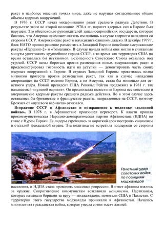 ракет в наиболее опасных точках мира, даже не нарушая согласованные общие
объемы ядерных вооружений.
В 1976 г. СССР начал модернизацию ракет среднего радиуса Действия. В
результате этого во второй половине 1970-х гг. паритет ядерных сил в Европе был
нарушен. Это обеспокоило руководителей западноевропейских государств, которые
боялись, что Америка не сможет оказать им помощь в случае ядерного нападения со
стороны СССР. Американские ракеты находились слишком далеко. В декабре 1979 г.
блок НАТО принял решение разместить в Западной Европе новейшие американские
ракеты «Першинг-2» и «Томагавк». В случае начала войны они могли в считанные
минуты уничтожить крупнейшие города СССР, в то время как территория США на
время оставалась бы неуязвимой. Безопасность Советского Союза оказалась под
угрозой. СССР начал бороться против размещения новых американских ракет и
продемонстрировал готовность идти на уступки — демонтировать часть своих
ядерных вооружений в Европе. В странах Западной Европы прокатилась волна
митингов протеста против размещения ракет, так как в случае нападения
американцев на СССР именно Европа, а не Америка, стала бы мишенью для от-
ветного удара. Новый президент США Рональд Рейган предложил в 1981 г. так
называемый «нулевой вариант». Он предполагал вывести из Европы все советские и
американские ядерные ракеты среднего радиуса действия. Но в этом случае здесь
оставались бы британские и французские ракеты, направленные на СССР, поэтому
Брежнев от «нулевого варианта» отказался.
Вторжение СССР в Афганистан и возвращение к политике «холодной
войны». В 1978 г. в Афганистане произошел переворот. К власти пришла
прокоммунистическая Народно-демократическая партия Афганистана (НДПА) во
главе с Нуром Тараки. Ее лидеры стремились за короткий срок построить социализм
в отсталой феодальной стране. Эта политика не встретила поддержки со стороны
населения, и НДПА стала проводить массовые репрессии. В ответ афганцы взялись
за оружие. Сопротивление коммунистам возглавили исламисты. Партизанам,
которых называли борцами за веру — моджахедами, помогали США и Пакистан. С
территории этого государства моджахеды проникали в Афганистан. Началась
многолетняя гражданская война, которая унесла сотни тысяч жизней.
 