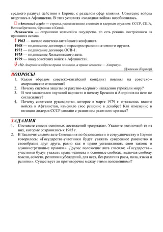 среднего радиуса действия в Европе, с разделом сфер влияния. Советские войска
вторглись в Афганистан. В этих условиях «холодная война» возобновилась.
 «Атомный клуб» — страны, располагавшие атомным и ядерным оружием: СССР, США,
Великобритания, Франция и Китай.
Исламисты — сторонники исламского государства, то есть режима, построенного на
принципах ислама.
! 1963 — начало советско-китайского конфликта.
1968 — подписание договора о нераспространении атомного оружия.
1972 — подписание договора ОСВ-1.
1975 — подписание Хельсинкского акта.
1979 — ввод советских войск в Афганистан.
 «Не Америка изобрела права человека, а права человека — Америку».
(Джимми Картер)
ВОПРОСЫ
1. Каким образом советско-китайский конфликт повлиял на советско--
американские отношения?
2. Почему системы защиты от ракетно-ядерного нападения угрожали миру?
3. В чем заключался «нулевой вариант» и почему Брежнев и Андропов на него не
согласились?
4. Почему советское руководство, которое в марте 1979 г. отказалось ввести
войска в Афганистан, изменило свое решение в декабре? Как изменение в
позиции лидеров СССР связано с развитием ракетного кризиса?
ЗАДАНИЯ
1. Составьте список основных достижений «разрядки». Укажите звездочкой те из
них, которые сохранились к 1985 г.
2. В Заключительном акте Совещания по безопасности и сотрудничеству в Европе
говорилось: «Государства-участники будут уважать суверенное равенство и
своеобразие друг друга, равно как и право устанавливать свои законы и
административные правила». Другое положение акта гласило: «Государства--
участники будут уважать права человека и основные свободы, включая свободу
мысли, совести, религии и убеждений, для всех, без различия расы, пола, языка и
религии». Существует ли противоречие между этими положениями?
 