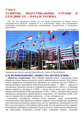 Глава 6
РАЗВИТЫЕ ИНДУСТРИАЛЬНЫЕ СТРАНЫ В
СЕРЕДИНЕ XX — НАЧАЛЕ XXI ВЕКА
«То, что мы переживаем сейчас, это не кризис капитализма, а кризис самого
индустриального общества, невзирая на его политическую форму. Мы одновременно
испытываем молодежную, сексуальную, колониальную, экономическую и техническую
революцию».
Социолог Олеин Тоффлер
§ 18. ВОЗНИКНОВЕНИЕ «ОБЩЕСТВА ПОТРЕБЛЕНИЯ»
«Общество потребления». После Второй мировой войны и реализации плана
Маршалла страны Запада вступили в полосу экономического подъема. Этот подъем
иногда прерывался экономическими кризисами, но, несмотря на это, к 1960-м гг.
промышленность крупнейшей капиталистической страны — США — выросла в
полтора раза. Реальные доходы (с поправкой на инфляцию) в 1950-е гг. в Западной
Европе выросли в два раза, а в США — более чем на пятую часть. Количество
легковых автомобилей в США увеличилось за 1941—1959 гг. в два раза. Но за чертой
официально признанного уровня бедности находилось 15% населения США, хотя
сам этот уровень был не самым нищенским — 2 тыс. долларов в год.
Социальное государство, которое стали называть также «государством
благоденствия», гарантировало от нищеты стариков и часть безработных. Беднейшие
слои населения пополнялись прежде всего за счет эмигрантов, стремившихся во что
бы то ни стало попасть в богатейшие страны мира. В то же время все более широкие
слои рабочих, фермеров и служащих получали доступ к таким благам цивилизации,
как канализация, водопровод, газовая плита, стиральная машина, телевизор,
 
