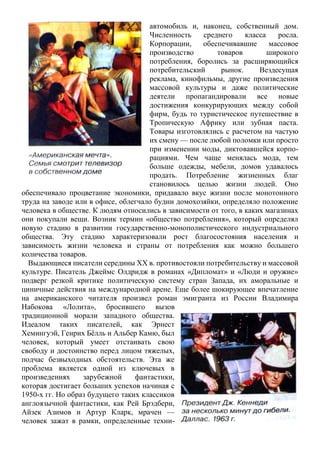 автомобиль и, наконец, собственный дом.
Численность среднего класса росла.
Корпорации, обеспечивавшие массовое
производство товаров широкого
потребления, боролись за расширяющийся
потребительский рынок. Вездесущая
реклама, кинофильмы, другие произведения
массовой культуры и даже политические
деятели пропагандировали все новые
достижения конкурирующих между собой
фирм, будь то туристическое путешествие в
Тропическую Африку или зубная паста.
Товары изготовлялись с расчетом на частую
их смену — после любой поломки или просто
при изменении моды, диктовавшейся корпо-
рациями. Чем чаще менялась мода, тем
больше одежды, мебели, домов удавалось
продать. Потребление жизненных благ
становилось целью жизни людей. Оно
обеспечивало процветание экономики, придавало вкус жизни после монотонного
труда на заводе или в офисе, облегчало будни домохозяйки, определяло положение
человека в обществе. К людям относились в зависимости от того, в каких магазинах
они покупали вещи. Возник термин «общество потребления», который определял
новую стадию в развитии государственно-монополистического индустриального
общества. Эту стадию характеризовали рост благосостояния населения и
зависимость жизни человека и страны от потребления как можно большего
количества товаров.
Выдающиеся писатели середины XX в. противостояли потребительству и массовой
культуре. Писатель Джеймс Олдридж в романах «Дипломат» и «Люди и оружие»
подверг резкой критике политическую систему стран Запада, их аморальные и
циничные действия на международной арене. Еще более шокирующее впечатление
на американского читателя произвел роман эмигранта из России Владимира
Набокова «Лолита», бросившего вызов
традиционной морали западного общества.
Идеалом таких писателей, как Эрнест
Хемингуэй, Генрих Бѐлль и Альбер Камю, был
человек, который умеет отстаивать свою
свободу и достоинство перед лицом тяжелых,
подчас безвыходных обстоятельств. Эта же
проблема является одной из ключевых в
произведениях зарубежной фантастики,
которая достигает больших успехов начиная с
1950-х гг. Но образ будущего таких классиков
англоязычной фантастики, как Рей Брэдбери,
Айзек Азимов и Артур Кларк, мрачен —
человек зажат в рамки, определенные техни-
 