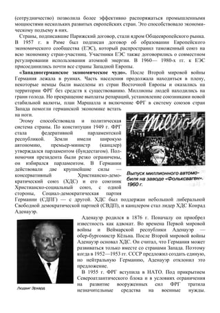 (сотрудничество) позволила более эффективно распоряжаться промышленными
мощностями нескольких развитых европейских стран. Это способствовало экономи-
ческому подъему в них.
Страны, подписавшие Парижский договор, стали ядром Общеевропейского рынка.
В 1957 г. в Риме был подписан договор об образовании Европейского
экономического сообщества (ЕЭС), который распространил таможенный союз на
всю экономику стран-участниц. Участники ЕЭС также договорились о совместном
регулировании использования атомной энергии. В 1960— 1980-х гг. к ЕЭС
присоединились почти все страны Западной Европы.
«Западногерманское экономическое чудо». После Второй мировой войны
Германия лежала в руинах. Часть населения продолжала находиться в плену,
некоторые немцы были выселены из стран Восточной Европы и оказались на
территории ФРГ без средств к существованию. Миллионы людей находились на
грани голода. Но прекращение выплаты репараций, установление союзниками новой
стабильной валюты, план Маршалла и включение ФРГ в систему союзов стран
Запада помогли германской экономике встать
на ноги.
Этому способствовала и политическая
система страны. По конституции 1949 г. ФРГ
стала федеративной парламентской
республикой. Земли имели широкую
автономию, премьер-министр (канцлер)
утверждался парламентом (бундестагом). Пол-
номочия президента были резко ограничены,
он избирался парламентом. В Германии
действовали две крупнейшие силы —
консервативный Христианско-демо-
кратический союз (ХДС) и его союзник
Христианско-социальный союз, с одной
стороны, Социал-демократическая партия
Германии (СДПГ) — с другой. ХДС был поддержан небольшой либеральной
Свободной демократической партией (СВДП), и канцлером стал лидер ХДС Конрад
Аденауэр.
Аденауэр родился в 1876 г. Поначалу он приобрел
известность как адвокат. Во времена Первой мировой
войны и Веймарской республики Аденауэр —
обер-бургомистр Кѐльна. После Второй мировой войны
Аденауэр основал ХДС. Он считал, что Германия может
развиваться только вместе со странами Запада. Поэтому
когда в 1952—1953 гг. СССР предложил создать единую,
но нейтральную Германию, Аденауэр отклонил это
предложение.
В 1955 г. ФРГ вступила в НАТО. Под прикрытием
Североатлантического блока и в условиях ограничения
на развитие вооруженных сил ФРГ тратила
незначительные средства на военные нужды.
 