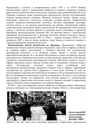 Переселенцы с востока и возвратившиеся после 1955 г. из СССР бывшие
военнопленные вместе с жаждавшими выбраться из нищеты западными немцами
представляли собой источник относительно дешевой и трудолюбивой рабочей силы.
Германия сохранила кадры организаторов производства, быстро восстановивших
мощные промышленные компании. Министр экономики Людвиг Эрхард создал
концепцию социального рыночного хозяйства, которая явилась теоретической
основой социально-экономической политики. Частные корпорации регулярно
платили налоги, и эти средства расходовались на помощь экономически слабым
слоям населения, на развитие нового производства. На предприятиях были созданы
советы, с помощью которых рабочие и служащие могли участвовать в принятии
важнейших производственных решений. Все эти факторы вместе с традиционной
германской организованностью и высоким качеством работы позволили утроить
валовой национальный продукт ФРГ за 1950-е — первую половину 1960-х гг. Это
превратило ФРГ в одну из самых развитых стран Запада и позволило говорить о
«западногерманском экономическом чуде».
Возникновение Пятой республики во Франции. Процветание «общества
потребления» было во многом основано на ресурсах стран Азии и Африки, особенно
на дешевой нефти, поступавшей с Ближнего Востока. Но колониальные
противоречия разделяли, а не сближали страны Запада, и потому мешали
европейской интеграции. В то же время объединение в одном государстве народов,
находящихся на совершенно различных стадиях развития, приводило к обострению
этнических (национальных) противоречий в Европе. Миллионы людей из Азии и
Африки приезжали сюда в поисках лучшей доли и становились «людьми второго
сорта». Колониальное угнетение делало также неизбежным рост
национально-освободительных движений в странах Азии и Африки. Европейским
государствам все труднее было удерживать в своих руках колонии. К тому же
эксплуатировать сырьевые источники было возможно и чисто экономическим путем.
Все это превращало колониальную систему в анахронизм. Но отказ от нее оказался
болезненным, потому что разрушение этой системы привело к экономической
перестройке и переселению миллионов людей из бывших колоний в европейские
страны. Особенно тяжело переживала этот переход Франция.
В 1954 г., как только Франции удалось избавиться от бремени войны в Индокитае,
началось восстание в ее близлежащей колонии Алжире. Уйти из этой страны было
непросто, так как здесь жили миллионы французов. Разрасталась партизанская
 