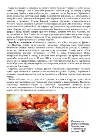 Серьезно изменить ситуацию на фронте могло лишь вступление в войну новых
стран. В сентябре 1915 г. Болгария решилась нанести удар по своему старому
противнику Сербии и, таким образом, выступить на стороне Германии. Сербия была
почти полностью оккупирована австро-болгарскими войсками. Со вступлением в
войну Болгарии оформился Четверной союз Германии, Австро-Венгрии, Османской
империи и Болгарии. Италия, бывший союзник Германии, присоединилась к
Антанте, надеясь захватить Адриатическое побережье Балкан. Но итальянцы терпели
поражения от австрийцев.В 1916 г. стороны предпринимали неудачные попытки про-
рвать оборону друг друга, сопровождавшиеся бессмысленным кровопролитием. В
феврале немцы начали штурм крепости Верден. Потеряв 600 тыс. человек, они
продвинулись на 7 км. В июле Антанта предприняла столь же бессмысленное наступ-
ление на Сомме. Продвинувшись на 10 км, союзники потеряли 900 тыс. человек.
Фронт был изрыт траншеями и завален трупами.
Борьба на истощение. Становилось очевидно, что войну выиграет не фронт, а
тыл. Началась борьба на истощение. Германское побережье было блокировано
британским флотом. Немцы пытались ответить блокадой на блокаду. С помощью
подводных лодок они атаковали торговые суда противника. Однако после гибели
пассажирского корабля «Лузитания» в 1915 г., когда Соединенные Штаты
пригрозили вступить в войну, Германия была вынуждена на время ограничить
масштабы подводной охоты. 31 мая 1916 г. у полуострова Ютландия произошло
крупнейшее в истории морское сражение, в котором столкнулись флоты Германии и
Великобритании. Несмотря на решительные усилия, немцы так и не смогли нанести
поражение британцам.
Стремясь удовлетворить запросы фронта, большинство предприятий воюющих
стран переключились на производство военной продукции. Наряду с перебоями в
поставках сырья и продовольствия это приводило к дефициту товаров повседневного
спроса.
Чтобы избежать голода, сначала в Германии, а потом и в других странах было
введено государственное регулирование производства и распределения. Население
снабжалось продовольствием по карточкам, предприятия получали планы
производства и нормы потребления ресурсов. Компенсируя недостаток рабочих рук,
власти ввели обязательную трудовую повинность.
 