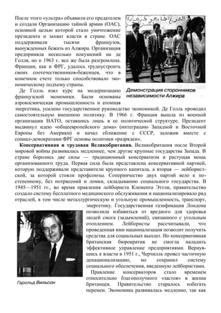 После этого «ультра» объявили его предателем
и создали Организацию тайной армии (ОАС),
основной целью которой стало уничтожение
президента и захват власти в стране. ОАС
поддерживали тысячи французов,
вынужденных бежать из Алжира. Организация
предприняла несколько покушений на де
Голля, но к 1963 г. все же была разгромлена.
Франции, как и ФРГ, удалось трудоустроить
своих соотечественников-беженцев, что в
конечном счете только способствовало эко-
номическому подъему страны.
Де Голль взял курс на модернизацию
французской экономики. Были основаны
аэрокосмическая промышленность и атомная
энергетика, усилено государственное руководство экономикой. Де Голль проводил
самостоятельную внешнюю политику. В 1966 г. Франция вышла из военной
организации НАТО, оставшись лишь в ее политической структуре. Президент
выдвинул идею «общеевропейского дома» (интеграцию Западной и Восточной
Европы без Америки) и начал сближение с СССР, заложив вместе с
социал-демократами ФРГ основы политики «разрядки».
Консервативная и трудовая Великобритания. Великобритания после Второй
мировой войны развивалась медленнее, чем другие крупные государства Запада. В
стране боролись две силы — традиционный консерватизм и растущая мощь
организованного труда. Первая сила была представлена консервативной партией,
которую поддерживали представители крупного капитала, а вторая — лейборист-
ской, за которой стояли профсоюзы. Соперничество двух партий вело к по-
степенному, без потрясений и ломки, складыванию социального государства. В
1945—1951 гг., во время правления лейбориста Клемента Эттли, правительство
создало систему бесплатного медицинского обслуживания и национализировало ряд
отраслей, в том числе металлургическую и угольную промышленность, транспорт,
энергетику. Государственная газификация Лондона
позволила избавиться от вредного для здоровья
людей смога (задымлений), связанного с угольным
отоплением. Лейбористы рассчитывали, что
проведенная ими национализация позволит получить
средства для социальных выплат. Но консервативная
британская бюрократия не смогла наладить
эффективное управление предприятиями. Вернув-
шись к власти в 1951 г., Черчилль провел частичную
денационализацию, но сохранил систему
социального обеспечения, введенную лейбористами.
Правление консерваторов стало временем
относительно благополучного «застоя» в жизни
британцев. Правительство старалось избегать
перемен. Экономика развивалась медленно, так как
 