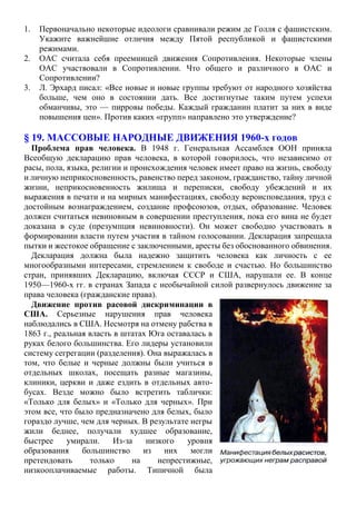 1. Первоначально некоторые идеологи сравнивали режим де Голля с фашистским.
Укажите важнейшие отличия между Пятой республикой и фашистскими
режимами.
2. ОАС считала себя преемницей движения Сопротивления. Некоторые члены
ОАС участвовали в Сопротивлении. Что общего и различного в ОАС и
Сопротивлении?
3. Л. Эрхард писал: «Все новые и новые группы требуют от народного хозяйства
больше, чем оно в состоянии дать. Все достигнутые таким путем успехи
обманчивы, это — пирровы победы. Каждый гражданин платит за них в виде
повышения цен». Против каких «групп» направлено это утверждение?
§ 19. МАССОВЫЕ НАРОДНЫЕ ДВИЖЕНИЯ 1960-х годов
Проблема прав человека. В 1948 г. Генеральная Ассамблея ООН приняла
Всеобщую декларацию прав человека, в которой говорилось, что независимо от
расы, пола, языка, религии и происхождения человек имеет право на жизнь, свободу
и личную неприкосновенность, равенство перед законом, гражданство, тайну личной
жизни, неприкосновенность жилища и переписки, свободу убеждений и их
выражения в печати и на мирных манифестациях, свободу вероисповедания, труд с
достойным вознаграждением, создание профсоюзов, отдых, образование. Человек
должен считаться невиновным в совершении преступления, пока его вина не будет
доказана в суде (презумпция невиновности). Он может свободно участвовать в
формировании власти путем участия в тайном голосовании. Декларация запрещала
пытки и жестокое обращение с заключенными, аресты без обоснованного обвинения.
Декларация должна была надежно защитить человека как личность с ее
многообразными интересами, стремлением к свободе и счастью. Но большинство
стран, принявших Декларацию, включая СССР и США, нарушали ее. В конце
1950—1960-х гг. в странах Запада с необычайной силой развернулось движение за
права человека (гражданские права).
Движение против расовой дискриминации в
США. Серьезные нарушения прав человека
наблюдались в США. Несмотря на отмену рабства в
1863 г., реальная власть в штатах Юга оставалась в
руках белого большинства. Его лидеры установили
систему сегрегации (разделения). Она выражалась в
том, что белые и черные должны были учиться в
отдельных школах, посещать разные магазины,
клиники, церкви и даже ездить в отдельных авто-
бусах. Везде можно было встретить таблички:
«Только для белых» и «Только для черных». При
этом все, что было предназначено для белых, было
гораздо лучше, чем для черных. В результате негры
жили беднее, получали худшее образование,
быстрее умирали. Из-за низкого уровня
образования большинство из них могли
претендовать только на непрестижные,
низкооплачиваемые работы. Типичной была
 
