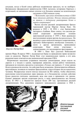 ситуация, когда в белой семье работала негритянская прислуга, но не наоборот.
Центральное (федеральное) правительство США пыталось осторожно бороться с
сегрегацией, но автономия южных штатов и их большое влияние на политическую
ситуацию в США мешали этому.
? Вспомните, при каких обстоятельствах в США
было отменено рабство. Почему отмена рабства
не привела к подлинному равноправию белых и
черных американцев?
Вызов системе расовой дискриминации бросил
чернокожий пастор Мартин Лютер Кинг. Он
родился в 1929 г. В 1954 г. стал баптистским
пастором в Алабаме. Кинг считал, что система ра-
совой сегрегации противоречит основам
христианской религии. С 1955 г. Кинг руководил
выступлениями негров против дискриминации. Он
выдвинул идею ненасильственного сопротивления,
призывал бойкотировать автобусные компании, а
затем и другие организации, проводившие
сегрегацию. Кинг лично участвовал в
демонстрациях, его неоднократно арестовывали.
В 1964 г. Кинг был удостоен Нобелевской
премии Мира. В апреле 1968 г. выдающегося борца за гражданские права застрелил
один из расистов. Мартин Лютер Кинг стал национальным героем, а его день
рождения ныне отмечается как национальный праздник США.
Негритянское население устраивало массовые демонстрации, люди сидели на
дорогах и у входов в здания, перекрывая движение, мешая работе чиновников,
призывали не покупать продукты в магазинах «Только для черных». С точки зрения
белого руководства штатов, эти действия были незаконны. Демонстрантов избивали,
арестовывали, поливали из мощных брандспойтов, струи которых могли покалечить
человека. Федеральные власти иногда посылали на Юг войска, чтобы обеспечить
выполнение конституционных прав граждан, но в большинстве случаев действия
белых расистов считались законными, ведь они сами и принимали эти законы.
Однако движение против сегрегации росло, к нему присоединялось все больше
белых. В 1963 г. в Вашингтон пришли более 200 тыс. противников расовой
дискриминации. Под давлением широкого гражданского движения в 1964 г.
 