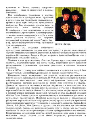 идеологов на Западе началась сексуальная
революция — отказ от ограничений в половых
отношениях.
Под воздействием социальных и идейных
сдвигов менялась и культурная жизнь. Художники
и архитекторы все решительнее отказывались от
принятых ранее норм. Иногда это приводило их к
крайностям. Так, художники поп-арта вслед за
основателем этого течения Робертом
Раушенбергом стали использовать в качестве
материала своих произведений бытовые предметы
— колеса, лопаты, шестеренки и т. д. Но в целом
таким деятелям искусства, как, например,
американский художник-пейзажист Рокуэлл Кент
и др., в условиях творческой свободы не изменило
чувство прекрасного.
В 1960-е гг. создаются выдающиеся
архитектурные сооружения, которые сочетают красоту и умелое использование
зодчими передовых технических достижений. К таким сооружениям можно отнести
стройную Останкинскую башню в Москве и аэропорт Кеннеди близ Вашингтона с
гигантскими «крыльями»-залами.
Меняется и роль музыки в жизни общества. Наряду с представителями массовой
культуры, подстраивающейся под вкусы толпы, выдвигается новое поколение
рок-музыкантов, стремившихся произвести революцию в сознании молодого
поколения.
Еще в 1950-х гг. рок-музыка, наиболее выдающимся исполнителем которой был
«сладкоголосый» Элвис Пресли, развивалась по законам массовой культуры.
Применение новых электрических инструментов позволило рок-музыкантам
быстро завоевать небывалую популярность. В 1960-х гг. британская группа «Битлз»
собирала на свои концерты сотни тысяч восторженных слушателей. Среди
рок-музыкантов назревали разногласия по поводу роли искусства в обществе.
Должны ли музыканты подчиняться законам шоу-бизнеса и капиталистического
общества или они могут призвать своих поклонников к участию в общественных
переменах? Один из лидеров «Битлз» Пол Маккартни считал, что рок-музыка должна
в большей степени развлекать слушателей, чем вести их куда-то. Другой же лидер
«Битлз», Джон Леннон, стремился к революционному изменению мира, участвовал в
антивоенных демонстрациях. Подобные разногласия привели к размежеванию
рок-музыки на развлекательную популярную («поп») и радикальный рок, бросивший
вызов капиталистической культуре вещизма и морального ханжества. Певцы Джон
Леннон, Боб Дилан, Мик Джаггер и другие стали властителями дум миллионов
молодых людей. Правда, они лучше представляли себе то, против чего выступают,
чем за что. Но сам отказ от строгих норм в области культуры имел большое значение.
Консервативная авторитарная культура первой половины века ушла в прошлое.
Отношения между людьми стали более открытыми, раскованными и
демократичными.
 